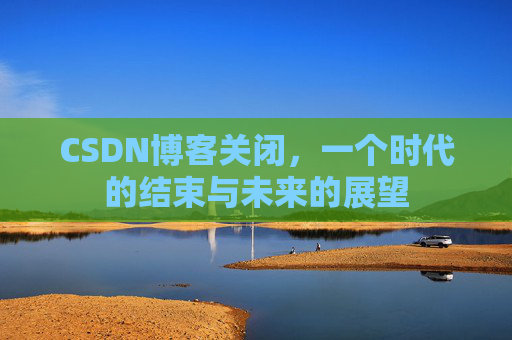 CSDN博客关闭,一个时代的结束与未来的展望 CSDN博客关闭,一个时代的结束与未来的展望